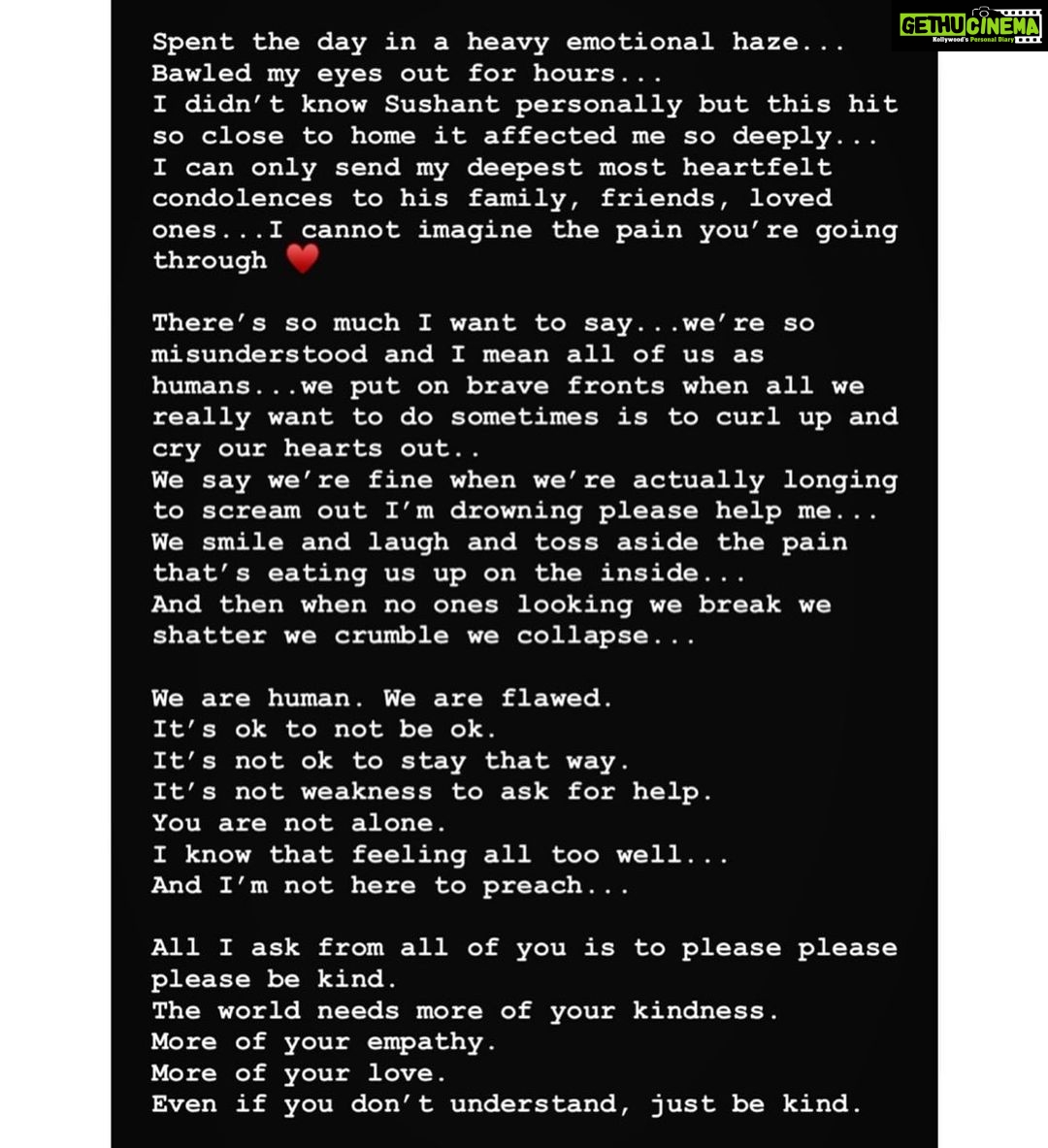 Ileana D'Cruz Instagram - Spent the day in a heavy emotional haze... Bawled my eyes out for hours... I didn’t even know Sushant personally but this hit so close to home it affected me so deeply... I can only send my deepest most heartfelt condolences to his family, friends, loved ones...I cannot imagine the pain you’re going through ♥️ There’s so much I want to say...we’re so misunderstood and I mean all of us as humans...we put on brave fronts when all we really want to do sometimes is to curl up and cry our hearts out.. We say we’re fine when we’re actually longing to scream out I’m drowning please help me... We smile and laugh and toss aside the pain that’s eating us up on the inside... And then when no ones looking we break we shatter we crumble we collapse... We are human. We are flawed. It’s ok to not be ok. It’s not ok to stay that way. It’s not weakness to ask for help. You are not alone. I know that feeling all too well... And I’m not here to preach... All I ask from all of you is to please please please be kind. The world needs more of your kindness. More of your empathy. More of your love. Even if you don’t understand, just be kind.
