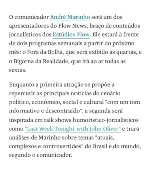 André Marinho Instagram - ✍🏼⚡️🗞🩴👀 Fui hoje no @flowpdc pedir bênção ao meu novo parceiro @igor.3k para o nosso @flownews - a nova vertical de notícias dos @estudiosflow ! Botei no pé o icônico chinelo do homem para dar sorte nessa nova fase. 
Agradeço ao CEO do Flow @gaigher14 pela confiança, aos meus novos colegas @carlostramontina @marcelamrahal @carolmoreira3 @paulocruzphi & @lucas_faraldo por embarcarem comigo nessa empreitada, a toda equipe de produção comandada pelo @rahalrahal que tem sido impecável e a @monica_bergamo pela matéria sensacional na @folhadespaulo anunciando esse grande momento!
=> Sigam agora @flownews , inscrevam-se no nosso canal no YouTube (link nos stories) e acompanhem a nossa programação! 

=> Flow News: onde divergências não dividem, enriquecem! 
Seguimos juntos! 🤝🚀