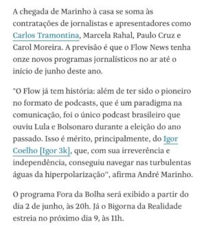 André Marinho Instagram - ✍🏼⚡️🗞🩴👀 Fui hoje no @flowpdc pedir bênção ao meu novo parceiro @igor.3k para o nosso @flownews - a nova vertical de notícias dos @estudiosflow ! Botei no pé o icônico chinelo do homem para dar sorte nessa nova fase. 
Agradeço ao CEO do Flow @gaigher14 pela confiança, aos meus novos colegas @carlostramontina @marcelamrahal @carolmoreira3 @paulocruzphi & @lucas_faraldo por embarcarem comigo nessa empreitada, a toda equipe de produção comandada pelo @rahalrahal que tem sido impecável e a @monica_bergamo pela matéria sensacional na @folhadespaulo anunciando esse grande momento!
=> Sigam agora @flownews , inscrevam-se no nosso canal no YouTube (link nos stories) e acompanhem a nossa programação! 

=> Flow News: onde divergências não dividem, enriquecem! 
Seguimos juntos! 🤝🚀