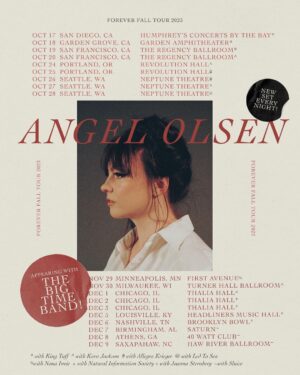 Angel Olsen Instagram - Announcing The Forever Fall 2023 Tour - On Sale Friday. 

A different set every night! I am bringing the Forever Fall tour into some intimate venues - multiple nights in some cities- and am very excited to be bringing with me a crew of amazing support across markets including @kingtuffy , @karakara , @JoannaSternberg, @allegrakrieger , @sluice.ig , @naturalinformationsociety and my incredible bandmates @ledtosea and @nonainvia opening Seattle night 3 and Minneapolis respectively. 

Sign up for the pre-sale password in bio. General On Sale is Friday at 10am local. 

Oct 17  San Diego, Ca  Humphrey's Concerts By The Bay *
Oct 18  Garden Grove, CA  Garden Amphitheatre *
Oct 19  San Francisco, CA  The Regency Ballroom   *
Oct 20  San Francisco, CA  The Regency Ballroom  ^
Oct 24  Portland, OR  Revolution Hall ^
Oct 25  Portland, OR  Revolution Hall #
Oct 26  Seattle, WA  Neptune Theatre #
Oct 27  Seattle, WA  Neptune Theatre  ^
Oct 28  Seattle, WA  Neptune Theatre @ 

Nov 29  Minneapolis, MN  First Avenue %
Nov 30  Milwaukee, WI  Turner Hall Ballroom  ^
Dec 1  Chicago,  IL  Thalia Hall ^
Dec 2  Chicago, IL Thalia Hall >
Dec 3  Chicago, IL  Thalia Hall  !
Dec 5  Louisville, KY  Headliners Music Hall !
Dec 6  Nashville, TN  Brooklyn Bowl !
Dec 7  Birmingham, A:  Saturn ~
Dec 8  Athens, GA   40 Watt Club ~
Dec 9  Saxapahaw, NC  Haw River Ballroom ~

* with King Tuff
^ with Kara Jackson
# with Allegra Krieger
@ with Led To Sea
% with Nona Invie
> with Natural Information Society
! with Joanna Sternberg
~ with Sluice