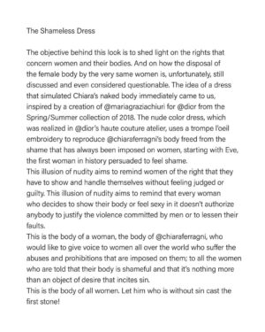 Chiara Ferragni Instagram - Il vestito senza vergogna:

Riportare l’attenzione sui diritti delle donne, del loro corpo e su come il disporre del corpo femminile dalle stesse sia, purtroppo, ancora considerato discusso e discutibile. Questo è l’obiettivo dietro questo look. L’idea di un abito che simulasse il corpo nudo di Chiara ci è arrivata immediatamente prendendo ispirazione da una creazione di @mariagraziachiuri per @dior della primavera/estate 2018. Realizzato negli atelier alta moda @dior il vestito in tulle color carne riproduce con un ricamo trompe l'oeil il corpo di @chiaraferragni al naturale e liberato da quella vergogna che hanno sempre imposto a tutte, a partire da Eva, la prima donna della storia indotta a provare vergogna. 

Questa illusione di nudità vuole ricordare a tutte il diritto e l’uguaglianza di genere che hanno nel mostrare, disporre di se stesse senza doversi sentire giudicate o colpevoli. Questa illusione di nudità vuole ricordare che chiunque decida di mostrarsi, o sentirsi sexy non autorizza nessuno a giustificare le violenze degli uomini o ad attenuarne le colpe.

Questo è il corpo di una donna, quello di @chiaraferragni che vorrebbe dare voce a tutte le donne del mondo a cui vengono imposti divieti e abusi, a tutte coloro a cui viene detto che il loro corpo genera vergogna, che è solo un oggetto del desiderio o che istiga al peccato. 

Questo è il corpo di tutte. Chi è senza peccato scagli la prima pietra!

Da un’idea di @chiaraferragni e @fabiomariadamato
Styling and Art direction @fabiomariadamato
Abito custom made di @mariagraziachiuri per @dior
Foto @giampaolosgura
Make up @manuelemameli
Hair @pattibussa
Hanno collaborato: @mariasheilamiani @dipo23 @sasy_pezz