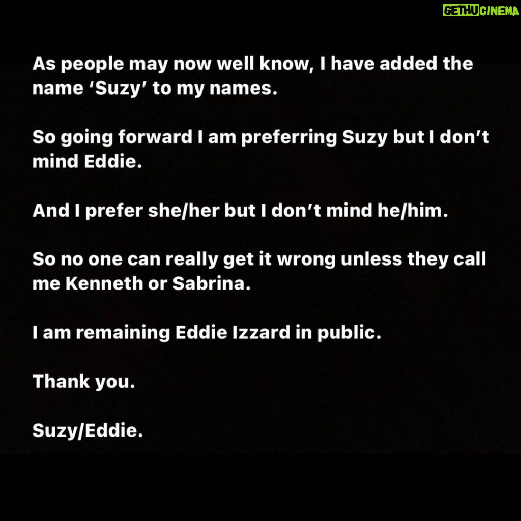 Eddie Izzard Instagram - As people may now well know, I have added the name ‘Suzy’ to my names.  So going forward I am preferring Suzy but I don’t mind Eddie.  And I prefer she/her but I don’t mind he/him.  So no one can really get it wrong unless they call me Kenneth or Sabrina.  I am remaining Eddie Izzard in public.  Thank you.  Suzy/Eddie
