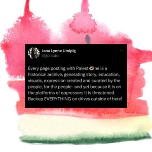 Hāwane Rios Instagram - Every page posting with Palest👁️ne is a historical archive, generating story, education, visuals, expression created and curated by the people, for the people- and yet because it is on the platforms of oppressors it is threatened. Backup EVERYTHING on drives outside of here!

And other thoughts on International Solidarity on social media gathered in the past months, connected to truths from this lifetime and those before us that have fought for liberation.