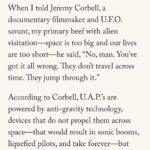 Jeremy Kenyon Lockyer Corbell Instagram - Fascinating UFO article by the great Rich Cohen, written in @AirMailWeekly. A brave new voice on the UAP beat. Glad to finally hear his thoughts on this enigmatic puzzle 🛸 ••• READ FULL : https://airmail.news/issues/2023-7-15/the-view-from-here By @Author.RichCohen ••• “When I told Jeremy Corbell, a documentary filmmaker and U.F.O. savant, my primary beef with alien visitation - space is too big and our lives are too short - he said, “No, man. You’ve got it all wrong. They don’t travel across time. They jump through it.” “According to Corbell, U.A.P.’s are powered by anti-gravity technology, devices that do not propel them across space - that would result in sonic booms, liquefied pilots, and take forever - but manipulate it, warping the continuum, allowing the craft to skip from here to way the hell over there in no time. Like Pac-Man, they vanish screen right and reappear screen left. Which might explain the near impossibility of getting a decent picture of a U.F.O. The image is not clear because the saucer is often in the process of distorting space-time.”