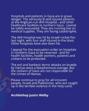 Justin Welby Instagram - Hospitals and patients in Gaza are facing catastrophe. 

I appeal for the evacuation order on hospitals in northern Gaza to be reversed - and for health facilities, health workers, patients and civilians to be protected.