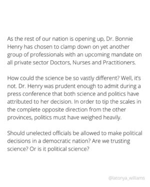 Latonya Williams Instagram - As the rest of our nation is opening up, Dr. Bonnie Henry has chosen to clamp down on yet another group of professionals with an upcoming mandate on all private sector Doctors, Nurses and Practitioners.

How could the science be so vastly different? Well, it’s not. Dr. Henry was prudent enough to admit during a press conference that both science and politics have attributed to her decision. In order to tip the scales in the complete opposite direction from the other provinces, politics must have weighed heavily. 

Should unelected officials be allowed to make political decisions in a democratic nation? Are we trusting science? Or is it political science? 

The only way to prove that we truly are trusting science would be to now trust the ubiquitous amount of science and expert opinion that has emerged revealing that the mandates do nothing to protect us. If we don’t, we prove this was never about safety, but perceived safety. 

In stripping citizens of their rights in the name of perceived safety, we are no better than our forefathers who forced Indigenous people into residential schools, segregated Black people from society and locked up Japanese people in internment camps. All carefully orchestrated by our government under the guise of perceived safety. 

We all recently pledged to never again allow such brutal injustices to befall our nation.

We are failing our first test.