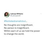 Latonya Williams Instagram – What starts as a seemingly insignificant thought/judgement/backchat in our minds, amplifies to affect how are body feels, how we feel inside, how we move, how we interact, what we say and what actions we take… 

Which will impact the people around us who will impact the people around them until eventually that whisper in our minds becomes a vociferous roar resounding across the globe…

What would happen if we become aware of the whispers that emerge from our consciousness that are directing our very lives?

What would happen if we stop running this automated program built from our childhoods, our pasts experiences, our families and our triggers?

What would happen if we could direct our awareness and our actions from a starting point of stability instead of anxiety and fear? 

Not to be dramatic, but we could change the world

And change the world we must. 

#nottobedramaticbut