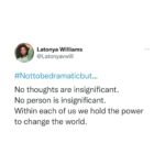 Latonya Williams Instagram - What starts as a seemingly insignificant thought/judgement/backchat in our minds, amplifies to affect how are body feels, how we feel inside, how we move, how we interact, what we say and what actions we take… Which will impact the people around us who will impact the people around them until eventually that whisper in our minds becomes a vociferous roar resounding across the globe… What would happen if we become aware of the whispers that emerge from our consciousness that are directing our very lives? What would happen if we stop running this automated program built from our childhoods, our pasts experiences, our families and our triggers? What would happen if we could direct our awareness and our actions from a starting point of stability instead of anxiety and fear? Not to be dramatic, but we could change the world And change the world we must. #nottobedramaticbut