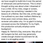 Mimi Kennedy Instagram – Wow. This review lets me know we are giving this beautiful play with all the heart and clarity we have sought to build into it over the period of rehearsals and performances. This is what I thought acting was about when I dreamed of it as a child. All my roles, stage or screen, have given me something I needed in the lessons of a lifetime. But this role, at this age ( I’ve outlived my own dear mothers lifetime by three years now) echoes deep, and this reviewer articulates why. I’m so glad it is being conveyed across the footlights ( To my fright, this production actually employs some footlights!!)
Happy St. Patrick’s Day, everyone. May all our old hungers be fed, and may generosity create enough shared nourishment for all, even in a struggling world.
☘️☘️☘️