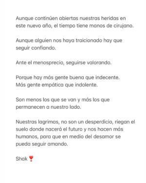 Shakira Instagram - Aunque continúen abiertas nuestras heridas en este nuevo año, el tiempo tiene manos de cirujano.

Aunque alguien nos haya traicionado hay que seguir confiando.

Ante el menosprecio, seguirse valorando.

Porque hay más gente buena que indecente.
Más gente empática que indolente.

Son menos los que se van y más los que permanecen a nuestro lado.

Nuestras lagrimas, no son un desperdicio, riegan el suelo donde nacerá el futuro y nos hacen más humanos, para que en medio del desamor se pueda seguir amando.

Shak❣️