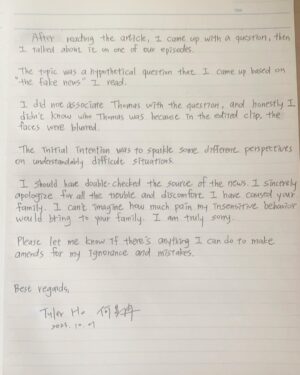 Tyler Ho Instagram - An apology letter to Thomas and his family
-

Hello,

My name is Tyler. I am a content creator for a podcast called Brosbond.

You may have received numerous comments or messages implying that we have been tarnishing your reputation, attacking you, or spreading rumors about your family.

It was never my intention to harm you or your beautiful family.

I would like to explain what happened; please excuse any errors in my English, as it is not my first language.

What happened was that I read an internet news article based on only a few seconds of one of your videos. ( Thomas was in Disneyland, first few seconds of him with Moana) 

I am truly, truly sorry for believing in that internet news without verifying it first.

The news turned out to be fake and misleading; it was edited and embellished with fabricated information. It implies that Moana was touched on her breasts, which by only the first few seconds of the video I saw, it did seem that way.

The article also implies that Moana decides to press charges against the kid, and continues with some more wrong and fake information.

After I read the article, I came up with a question, then I talked about it on one of our episodes.

The topic was a hypothetical question that I came up based on “the fake news” I saw. 

I did not associate Thomas with the question, and honestly I didn’t know who Thomas was because in the edited clip, the boy was blurred.

The initial intention of the question was to sparkle some different perspectives on understandably difficult questions.

I should have double-checked the source of the news. I sincerely apologize for all the trouble and discomfort I have caused your family.

Please let me know if there is anything I can do to make amends for my ignorance and mistakes.

I can’t imagine how much pain my insensitive behavior would bring to your family. I am truly sorry.

Beast regards,
Tyler"