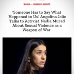Angelina Jolie Instagram - I was honored to speak with Nadia Murad, Nobel Laureate, advocate for gender equality and survivors of sexual violence, and founder of Nadia's Initiative and Murad Code, who has been a powerful voice on conflict-based sexual violence. This conversation deeply inspired me and I am grateful to share her words with all of you. Please follow her work @nadia_murad and @nadiasinitiative