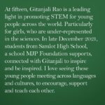 Angelina Jolie Instagram - I have been working with Gitanjali Rao, fifteen-year old problem-solver and innovator. She is a leading light in promoting science, technology, engineering and mathematics for children and young people across the world. Most of all for girls, who are under-represented in the sciences, and particularly in ICT, a growth area for employment in the future. In late December 2021, students from Samlot High School, a school MJP Foundation supports, connected with Gitanjali on the other side of the world, to inspire and be inspired. They talked about observation, learning, perseverance, courage, and communication. Gitanjali has engaged with more than 50,000 students around the world.  In the past two years, Covid has done so much damage to the learning and opportunities of children - but students like these in Cambodia are fighting to continue and finish their education. I love seeing these young people meeting across languages and cultures, to encourage, support and teach each other.  @gitanjaliarao #STEM #WomenInScience @unesco’s “Cracking the Code: Girls’ and Women’s Education in STEM” MJP Foundation Links in bio