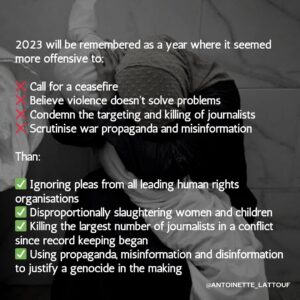 Antoinette Lattouf Instagram - How will the history books remember 2023?

2023 will be remembered as a year where it seemed  more offensive to:

❌ Call for a ceasefire 
❌ Believe violence doesn’t solve problems 
❌ Condemn the targeting and killing of journalists 
❌ Scrutinise war propaganda and misinformation 

Than:

✅ Ignoring pleas from all leading human rights organisations 
✅ Disproportionally slaughtering women and children 
✅ Killing the largest number of journalists in a conflict since record keeping began 
✅ Using propaganda, misinformation and disinformation to justify a genocide in the making