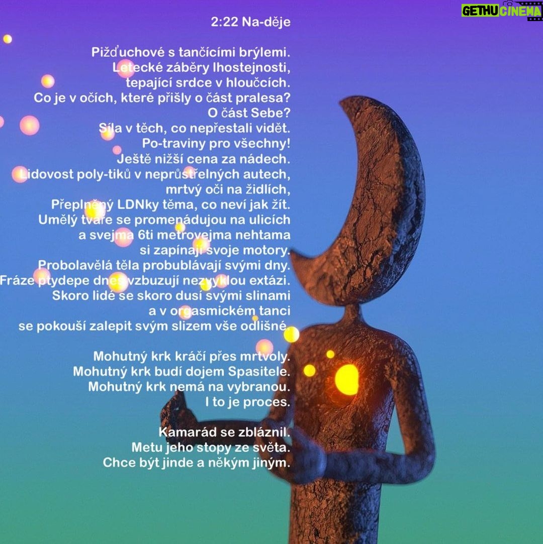 Šimon Bilina Instagram - 2:22 Na-děje Pižďuchové s tančícími brýlemi. Letecké záběry lhostejnosti, tepající srdce v hloučcích. Co je v očích, které přišly o část pralesa? O část Sebe? Síla v těch, co nepřestali vidět. Po-traviny pro všechny! Ještě nižší cena za nádech. Lidovost poly-tiků v neprůstřelných autech, mrtvý oči na židlích, Přeplněný LDNky těma, co neví jak žít. Umělý tváře se promenádujou na ulicích a svejma 6ti metrovejma nehtama si zapínají svoje motory. Probolavělá těla probublávají svými dny. Fráze ptydepe dnes vzbuzují nezvyklou extázi. Skoro lidé se skoro dusí svými slinami a v orgasmickém tanci se pokouší zalepit svým slizem vše odlišné. Mohutný krk kráčí přes mrtvoly. Mohutný krk budí dojem Spasitele. Mohutný krk nemá na vybranou. I to je proces. Kamarád se zbláznil. Metu jeho stopy ze světa. Chce být jinde a někým jiným.