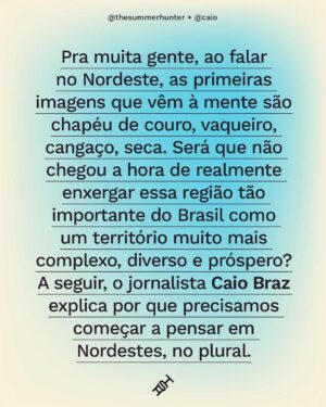 Caio Braz Instagram - A região abrange nove estados. Nesse território imenso, há espaço pra muitas culturas e realidades. Tem dificuldades e desigualdades, frutos de políticas nacionais de apagamento e exclusão? Sim. Mas também tem cidades do Ceará com a melhor educação do país e a capital que mais cresce no país, João Pessoa. Isso sem falar da simpatia e da hospitalidade. O Nordeste é múltiplo, é diverso, é complexo e não tem nada igual. Aqui, em parceria com o jornalista @caio, a gente explica por que está mais do que na hora de descartar os estereótipos e enxergar essa região como ela é.