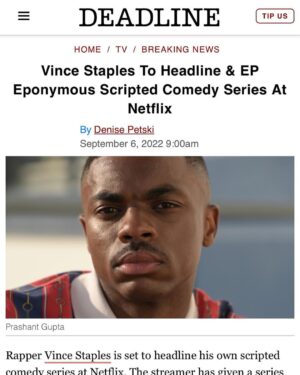 Calmatic Instagram - Proud to officially announce The Vince Staples Show is coming to Netflix. Shout out everybody involved in making this happen, especially Kenya Barris and Corey Smith whom I will be executive producing this project with. Can’t wait to unleash these bizarre and wild true stories that Vince has locked up in his mind. From a random idea pitched via text message to a whole ass series. Super blessed. Expect the unexpected. #1OFAMILLION