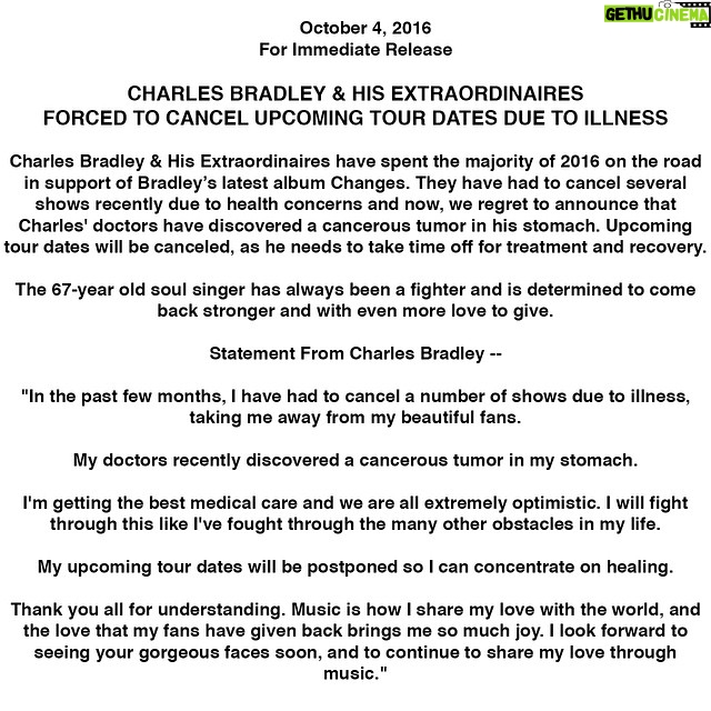 Charles Bradley Instagram - October 4, 2016 For Immediate Release CHARLES BRADLEY & HIS EXTRAORDINAIRES FORCED TO CANCEL UPCOMING TOUR DATES DUE TO ILLNESS Charles Bradley & His Extraordinaires have spent the majority of 2016 on the road in support of Bradley’s latest album Changes. They have had to cancel several shows recently due to health concerns and now, we regret to announce that Charles' doctors have discovered a cancerous tumor in his stomach. Upcoming tour dates will be canceled, as he needs to take time off for treatment and recovery. The 67-year old soul singer has always been a fighter and is determined to come back stronger and with even more love to give. Statement From Charles Bradley -- "In the past few months, I have had to cancel a number of shows due to illness, taking me away from my beautiful fans. My doctors recently discovered a cancerous tumor in my stomach. I'm getting the best medical care and we are all extremely optimistic. I will fight through this like I've fought through the many other obstacles in my life. My upcoming tour dates will be postponed so I can concentrate on healing. Thank you all for understanding. Music is how I share my love with the world, and the love that my fans have given back brings me so much joy. I look forward to seeing your gorgeous faces soon, and to continue to share my love through music."