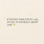 Chelsey Reist Instagram – my whisperings:
you aren’t too soft that it’s hard to love you. 
you are worthy of attention and affection and effort. 
you give so much of yourself from so deep within though it is rarely reciprocated; i am proud of you for this valour. 
but 
you can go easier on this. 
you can be lighter. 
they don’t need to see the real you; if they insist on replaying old versions and visions of you, that is their prerogative. 
you are strong enough to do better. 
you are braver than they make you feel. 
your time will come, sweet child. 
you will be in love. 
and love will be in you.

what are your whisperings?