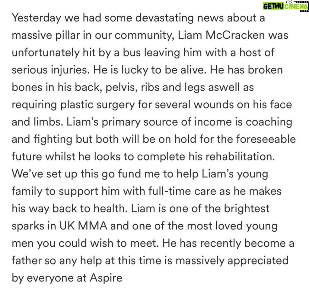 Danny Roberts Instagram - I’m a avid lover of good people and family so this one hit home! Yesterday we had some bad news @liammccracken01 was hit by a bus on the way to the gym. He is now left with an un imaginable list of injuries that he has to recover from. It ranges from broken pelvis, broken back, broken ribs and legs along with plastic surgery to his face. I wish nothing but a speedy recovery for someone who is a pillar in our community for young people leading the way chasing his dreams. His primary source of income comes from coaching as this helps him continue to live out his dream and become this best athlete he can. Recently becoming a father this will have unseen amounts of complications along the way, from his mental recovery to his physical rehab. There is and will be a link in my bio for a go fund me page. I ask you to help me show support towards him and his young family as we all can come together to help him get though this difficult time. Any donations are appreciated big or small! Thoughts are with you and your family Liam. Fighting is who you are in every asset. Love my guy! ❤️👑