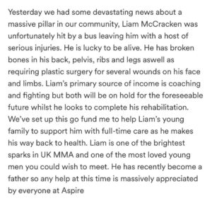 Danny Roberts Instagram - I’m a avid lover of good people and family so this one hit home! 

Yesterday we had some bad news @liammccracken01 was hit by a bus on the way to the gym. He is now left with an un imaginable list of injuries that he has to recover from.
It ranges from broken pelvis, broken back, broken ribs and legs along with plastic surgery to his face. I wish nothing but a speedy recovery for someone who is a pillar in our community for young people leading the way chasing his dreams. 

His primary source of income comes from coaching as this helps him continue to live out his dream and become this best athlete he can. 

Recently becoming a father this will have unseen amounts of complications along the way, from his mental recovery to his physical rehab. 

There is and will be a link in my bio for a go fund me page. I ask you to help me show support towards him and his young family as we all can come together to help him get though this difficult time. Any donations are appreciated big or small! 

Thoughts are with you and your family Liam. Fighting is who you are in every asset. Love my guy! ❤️👑