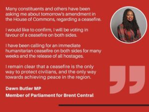 Dawn Butler Instagram - Ahead of tomorrow's potential vote, here is my statement:

Many constituents and others have been asking me about tomorrow's amendment in the House of Commons, regarding a ceasefire.

I would like to confirm, I will be voting in favour of a ceasefire on both sides. 

I have been calling for an immediate humanitarian ceasefire on both sides for many weeks and the release of all hostages. 

I remain clear that a ceasefire is the only way to protect civilians, and the only way towards achieving peace in the region.