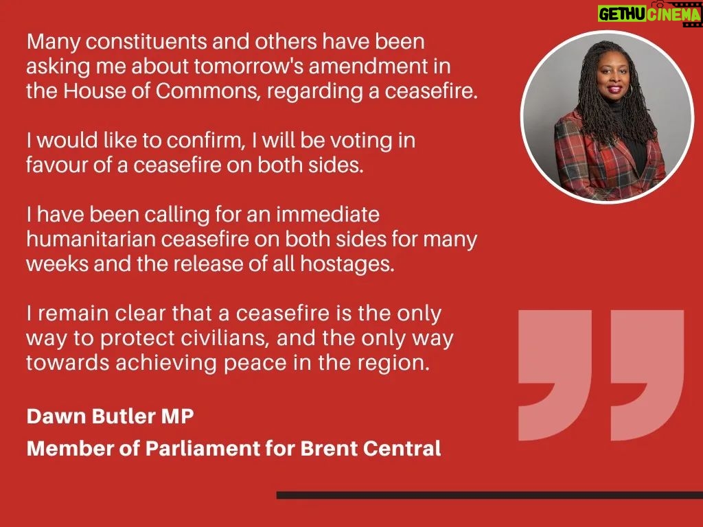 Dawn Butler Instagram - Ahead of tomorrow's potential vote, here is my statement: Many constituents and others have been asking me about tomorrow's amendment in the House of Commons, regarding a ceasefire. I would like to confirm, I will be voting in favour of a ceasefire on both sides. I have been calling for an immediate humanitarian ceasefire on both sides for many weeks and the release of all hostages. I remain clear that a ceasefire is the only way to protect civilians, and the only way towards achieving peace in the region.