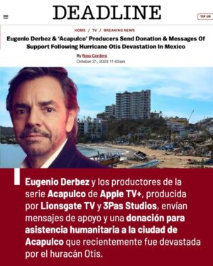 Eugenio Derbez Instagram - “ #Acapulco marcó mi infancia. Todos los veranos que recuerdo de mi infancia los pasé ahí. Tengo el corazón destrozado.”

Eugenio Derbez y los productores de la serie Acapulco de Apple TV+, producida por Lionsgate TV y 3Pas Studios, envían mensajes de apoyo y una donación para asistencia humanitaria a la ciudad de
Acapulco que recientemente fue devastada por el huracán Otis. Fuente: @deadline