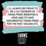 Fox Fisher Instagram - I no longer wish to continue as a trustee for Trans Pride Brighton & Hove – I must resign for my health and well-being first and foremost, and to focus on my creative work. As a trustee I have always acted to the best of my ability to solve challenges within the charity, but I no longer feel I have the strength or energy to continue that work. I’ll always be proud to be a co-founder of Trans Pride Brighton & Hove and to have documented Trans Pride for the past decade. For now I need to step away. I wish Trans Pride Brighton & Hove all the best and I’d love to be involved again in the future. Fox Fisher