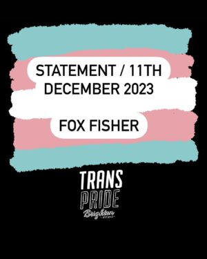 Fox Fisher Instagram - I no longer wish to continue as a trustee for Trans Pride Brighton & Hove –  I must resign for my health and well-being first and foremost, and to focus on my creative work. 

As a trustee I have always acted to the best of my ability to solve challenges within the charity, but I no longer feel I have the strength or energy to continue that work. 

I’ll always be proud to be a co-founder of Trans Pride Brighton & Hove and to have documented Trans Pride for the past decade. 

For now I need to step away. I wish Trans Pride Brighton & Hove all the best and I’d love to be involved again in the future. 

Fox Fisher