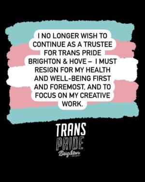 Fox Fisher Instagram - I no longer wish to continue as a trustee for Trans Pride Brighton & Hove –  I must resign for my health and well-being first and foremost, and to focus on my creative work. 

As a trustee I have always acted to the best of my ability to solve challenges within the charity, but I no longer feel I have the strength or energy to continue that work. 

I’ll always be proud to be a co-founder of Trans Pride Brighton & Hove and to have documented Trans Pride for the past decade. 

For now I need to step away. I wish Trans Pride Brighton & Hove all the best and I’d love to be involved again in the future. 

Fox Fisher