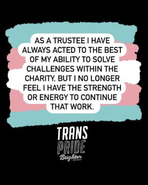 Fox Fisher Instagram - I no longer wish to continue as a trustee for Trans Pride Brighton & Hove –  I must resign for my health and well-being first and foremost, and to focus on my creative work. 

As a trustee I have always acted to the best of my ability to solve challenges within the charity, but I no longer feel I have the strength or energy to continue that work. 

I’ll always be proud to be a co-founder of Trans Pride Brighton & Hove and to have documented Trans Pride for the past decade. 

For now I need to step away. I wish Trans Pride Brighton & Hove all the best and I’d love to be involved again in the future. 

Fox Fisher