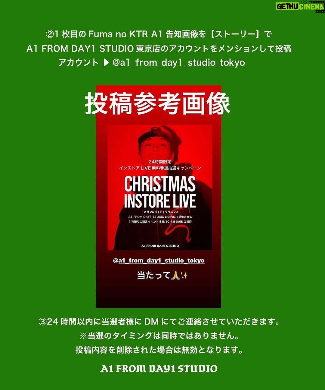 Fuma no KTR Instagram - 24時間限定インストアLIVE無料抽選キャンペーン 12/24(日) A1 FROM DAY1 STUDIOTOKYOの店内にて開催される 1 夜限りの限定イベント 5組10名様を無料ご招待致します。 〜応募期間〜 12/19 PM12:00より12/20PM 12:00 〜応募方法〜 ①A1 FROM DAY1 STUDIO TOKYO のInstagramのアカウントのをフォロー ②Fuma no KTR A1 告知画像を【ストーリー】で A1 FROM DAY1 STUDIO 東京店のアカウントをメンションして投稿 アカウント ▶ @a1_from_day1_studio_tokyo ③24時間以内に当選者様にDMにてご連絡させていただきます。 ※当選のタイミングは同時ではありません。 投稿内容を削除された場合は無効となります。