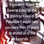 Hāwane Rios Instagram – “Read that again. 

27 years to go to every funeral of just the children killed in Gaza. 
 
My God what a world we are living in. Or is it hell ?!?“

– @palestineonaplate 

i will kanikau for the rest of my life for the kama o Palesetina
every single day
it is a promise i know i can keep
