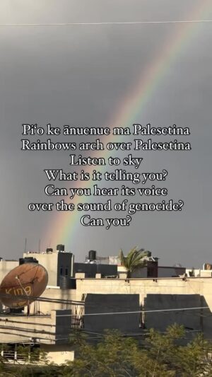 Hāwane Rios Instagram - Pi‘o ke ānuenue ma Gaza, Palesetina
Rainbows arch over Gaza 
Listen to sky
What is it telling you?
Can you hear its voice 
over the sound of genocide?
Can you?

Ceasefire now
4 months of this horror and massacre 
Of INNOCENT CIVILIANS

Do you love the sight of rainbows over the land you love?
What makes so many people of the world think that the people of Gaza do not deserve to see rainbows that arch just for them? Rainbows respond to the love of the people of the land. How do I know this? I am of the land and I live my life giving offerings to the goddess of rainbows, Keānuenue, sister of our gods Kāne and Kanaloa. I call upon her now to be with the rainbows over Palestine. To carry our pule of protection and of restitution to the hearts of the people.

I have never called upon her so much in my life.
Ho‘omoea mai ke alaula o ke ala ia e hele ai 
‘O ka pūnohu 
‘O ka ua koko
E iho ē