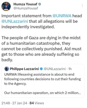 Humza Yousaf Instagram - Important statement from @UNRWA head Phillipe Lazzarini that all allegations will be independently investigated.

The people of Gaza are dying in the midst of a humanitarian catastrophe, they cannot be collectively punished. Aid must get to those who are already suffering so badly.

To clarify, the Scottish Government has not withdrawn our funding to UNRWA.

https://www.unrwa.org/newsroom/official-statements/unrwa%E2%80%99s-lifesaving-aid-may-end-due-funding-suspension