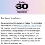 Jasmin Savoy Brown Instagram - 🤯 I am still in shock! Honored is an understatement. To be recognized by and alongside people I so deeply respect is overwhelming. This isn’t just any list, it is THE list. THE LIST! Thank you @forbesunder30 @forbes @kristinstoller And thank you everyone who has supported my journey along the way. We are just getting started!