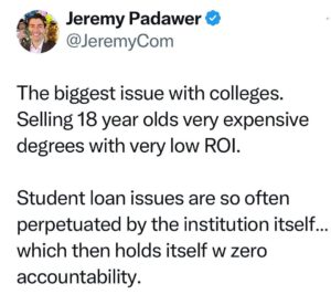 Jeremy Padawer Instagram - Colleges sell a promise to kids that leveraging their future is worth it… they charge the same price regardless of degree. 

Student loans can be rough - the kids who get hit the hardest are the idealists who at 18 blindly trust… often going after degrees that benefit us all.  Teachers come to mind. 

There is virtually no institutional accountability.  ROI matters.  Holding institutions accountable should be part of the equation.
