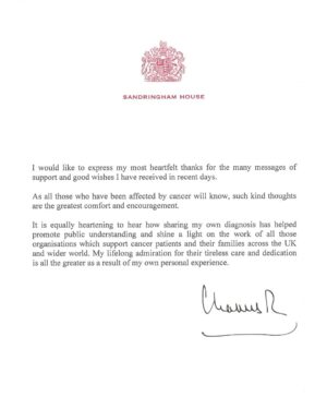 Queen Elizabeth II of the United Kingdom Instagram - “I would like to express my most heartfelt thanks for the many messages of support and good wishes I have received in recent days.

As all those who have been affected by cancer will know, such kind thoughts are the greatest comfort and encouragement.
 
It is equally heartening to hear how sharing my own diagnosis has helped promote public understanding and shine a light on the work of all those organisations which support cancer patients and their families across the UK and wider world. My lifelong admiration for their tireless care and dedication is all the greater as a result of my own personal experience.”

Charles R