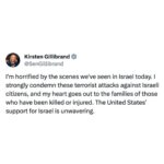 Kirsten Gillibrand Instagram - I'm horrified by the scenes we've seen in Israel today. I strongly condemn these terrorist attacks against Israeli citizens, and my heart goes out to the families of those who have been killed or injured. The United States' support for Israel is unwavering.
