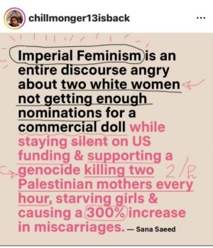 Lady Bunny Instagram - I’ve never seen this described as Imperial feminism. I have seen something similar described as white feminism. As I understand it, that means rooting for an already rich female politician like Hillary Clinton to get a job promotion to president because it will “break the glass ceiling.” Even when she was offering little in terms of higher min wage and affordable healthcare to improve the lot in life of average women. So the focus becomes the career trajectory of one woman rather than solving real problems for most.

As it pertains to the Barbie movie, saying more about an award than you do about the terrible conditions women are undergoing in Gaza at the hands of Western politician is suspect. Palestinians are hard-pressed to get water and food, much less sanitary napkins. They’re being bombed to death and giving birth without anesthesia due to a blockade. Their kids now have missing limbs, and so do some of them. 

Anyone can care about anything they choose to. But isn’t it a little hypocritical to care more for awards to boost rich female celebs than Palestinian women who our tax dollars pay to bomb and who don’t have food, water or anesthesia during childbirth? Barbie movie fans dream that their purchase of a movie ticket took a swipe at the patriarchy when capitalism IS the patriarchy. You watched a doll commercial.