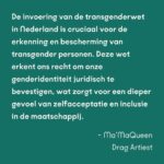 Ma’Ma Queen Instagram – Wie je bent, zeg je zelf! 

De transwet is van groot belang voor transgender mensen. Maar tot nu toe gaat bijna alle aandacht voor de wet alleen maar over spookbeelden. Daarom willen wij de aandacht terugbrengen naar waar het écht om gaat: veiligheid, vrijheid en steun aan de trans community. 
De hele maand spreken bekende en onbekende trans mensen over het belang van de wet voor onze gemeenschap. En ook onze bondgenoten spreken zich uit! Samen willen wij laten zien dat deze wet hard nodig is. 

Vandaag aan het woord: Drag Icon Ma’MaQueen @iammamaqueen strafrechtadvocaat Zahra Boufadiss @advocaatboef en Trans Pride Walk deelnemer Finn. Lees hier wat zij zeggen:

“De invoering van de transgenderwet in Nederland is cruciaal voor de erkenning en bescherming van transgender personen. Deze wet erkent ons recht om onze genderidentiteit juridisch te bevestigen, wat zorgt voor een dieper gevoel van zelfacceptatie en inclusie in de maatschappij. Het vereenvoudigd toegang tot medische zorg en maakt het dagelijks leven makkelijker door het verminderen van discriminatie en stigmatisering. Bovendien helpt deze wet om een bredere maatschappelijke acceptatie te bevorderen, waardoor transgender personen zich eindelijk volledig kunnen ontplooien en hun authentieke zelf kunnen zijn.” – Ma’MaQueen, drag artiest

“Vroeger konden trans personen de gang van hun leven amper zelf bepalen. Sindsdien is gelukkig vooruitgang geboekt, maar we zijn er nog niet. Wanneer trans personen niet meer van artsen en deskundigenverklaringen afhankelijk zijn, krijgen zij hun autonomie terug. Daarom is deze wet van groot belang voor hun vrijheid en zelfbeschikking. Zij kunnen zelf het beste bepalen wie zij zijn. Net als jij en ik.” – Zahra Boufadiss, strafrechtadvocaat Jebbink Soeteman Advocaten. Foto: David Jelgersma

“Voor mij is het belangrijk dat de zeggenschap over trans mensen hun levens terugkomt bij de mensen die trans zijn, in plaats van bij de mensen die de regels maken. Als we dat meer terug kunnen brengen naar de mensen waar het daadwerkelijk om gaat, dan zal dat veel oplossen en heel veel verdriet schelen bij een hele hoop trans mensen.” Finn, deelnemer Trans Pride Walk