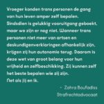 Ma’Ma Queen Instagram – Wie je bent, zeg je zelf! 

De transwet is van groot belang voor transgender mensen. Maar tot nu toe gaat bijna alle aandacht voor de wet alleen maar over spookbeelden. Daarom willen wij de aandacht terugbrengen naar waar het écht om gaat: veiligheid, vrijheid en steun aan de trans community. 
De hele maand spreken bekende en onbekende trans mensen over het belang van de wet voor onze gemeenschap. En ook onze bondgenoten spreken zich uit! Samen willen wij laten zien dat deze wet hard nodig is. 

Vandaag aan het woord: Drag Icon Ma’MaQueen @iammamaqueen strafrechtadvocaat Zahra Boufadiss @advocaatboef en Trans Pride Walk deelnemer Finn. Lees hier wat zij zeggen:

“De invoering van de transgenderwet in Nederland is cruciaal voor de erkenning en bescherming van transgender personen. Deze wet erkent ons recht om onze genderidentiteit juridisch te bevestigen, wat zorgt voor een dieper gevoel van zelfacceptatie en inclusie in de maatschappij. Het vereenvoudigd toegang tot medische zorg en maakt het dagelijks leven makkelijker door het verminderen van discriminatie en stigmatisering. Bovendien helpt deze wet om een bredere maatschappelijke acceptatie te bevorderen, waardoor transgender personen zich eindelijk volledig kunnen ontplooien en hun authentieke zelf kunnen zijn.” – Ma’MaQueen, drag artiest

“Vroeger konden trans personen de gang van hun leven amper zelf bepalen. Sindsdien is gelukkig vooruitgang geboekt, maar we zijn er nog niet. Wanneer trans personen niet meer van artsen en deskundigenverklaringen afhankelijk zijn, krijgen zij hun autonomie terug. Daarom is deze wet van groot belang voor hun vrijheid en zelfbeschikking. Zij kunnen zelf het beste bepalen wie zij zijn. Net als jij en ik.” – Zahra Boufadiss, strafrechtadvocaat Jebbink Soeteman Advocaten. Foto: David Jelgersma

“Voor mij is het belangrijk dat de zeggenschap over trans mensen hun levens terugkomt bij de mensen die trans zijn, in plaats van bij de mensen die de regels maken. Als we dat meer terug kunnen brengen naar de mensen waar het daadwerkelijk om gaat, dan zal dat veel oplossen en heel veel verdriet schelen bij een hele hoop trans mensen.” Finn, deelnemer Trans Pride Walk