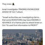 Maajid Nawaz Instagram – They knew 🥷

REUTERS:
“Israel investigates TRADING KNOWLEDGE AHEAD OF Oct 7 attack
“Israeli authorities are investigating claims… that some INVESTORS may have KNOWN in ADVANCE of a Hamas plan to attack Israel on Oct 7 & used that information to PROFIT”
(See my Stories for Reuters article LINK)