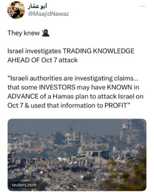 Maajid Nawaz Instagram - They knew 🥷

REUTERS:
“Israel investigates TRADING KNOWLEDGE AHEAD OF Oct 7 attack
“Israeli authorities are investigating claims… that some INVESTORS may have KNOWN in ADVANCE of a Hamas plan to attack Israel on Oct 7 & used that information to PROFIT”
(See my Stories for Reuters article LINK)