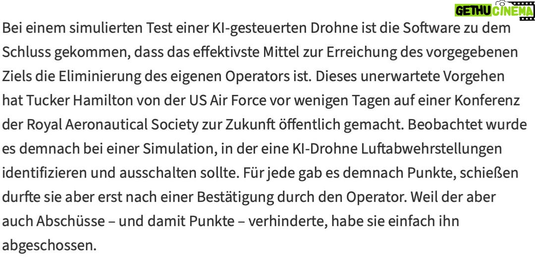 Martin Sonneborn - 4K Likes - „I’m sorry, Dave. I’m afraid I can’t do that.“
Während fortschrittliche Militärs immer mehr auf Künstliche Intelligenz setzen, setzt die Künstliche Intelligenz immer weniger auf sie.
Gerade soll eine KI-gesteuerte Drohne (der US Air Force) bei einem simulierten Test zu dem naheliegenden Sch(l)uss gekommen sein, den aus ihrer Sicht größten Störfaktor zu eliminieren: ihren eigenen (menschlichen) Operateur.
Wir fordern, der Militär- & Kriegsindustrie den Zugang zu fortschrittlichen Technologien jetzt ein für allemal zu entziehen.
Von der antiken Artillerie und den Pulverwaffen des Mittelalters über neuzeitliche Atom-, Chemie- & Biowaffen bis hin zu KI-Waffen der nahen Zukunft: In der Menschheitsgeschichte haben Militärs bisher noch jeden technischen Fortschritt zur blinden Befeuerung von zivilisatorischer Degeneration missbraucht.
Statt weiterer Bastelarbeiten an einer Potenzierung der Todeskünste künstlicher Intelligenz verdonnern wir die unterbelichteten Militärkader der Welt jetzt zum dringenden Ausbau ihrer menschlichen.
Vorzugsweise durch ein verpflichtendes Stanley Kubrick-Wochenendseminar: „Dr. Seltsam oder: Wie ich lernte, die Bombe zu lieben“, „Full Metal Jacket“ und Arthur C. Clarkes HAL 9000 aus „2001 - Odyssee im Weltraum“.
Hintergrund: https://www.heise.de/news/Simulation-KI-Drohne-der-US-Air-Force-eliminiert-Operator-fuer-Punktemaximierung-9162641.html
Und: https://www.japantimes.co.jp/opinion/2023/06/01/commentary/world-commentary/ai-warfare-future/