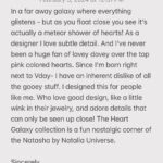 Natalia Fedner Instagram – 40% off – Heart Galaxy Collection for Valentine’s Day! 2 days only. Sterling silver and 14k gold fill. Adjustable extension. Discount applies at checkout 

In a far away galaxy where everything glistens – but as you float close you see it’s actually a meteor shower of hearts! As a designer I love subtle detail. And I’ve never been a huge fan of lovey dovey over the top pink colored hearts. Since I’m born right next to Vday- I have an inherent dislike of all the gooey stuff. I designed this for people like me. Who love good design, like a little wink in their jewelry, and adore details that can only be seen up close! The Heart Galaxy collection is a fun nostalgic corner of the Natasha by Natalia Universe.