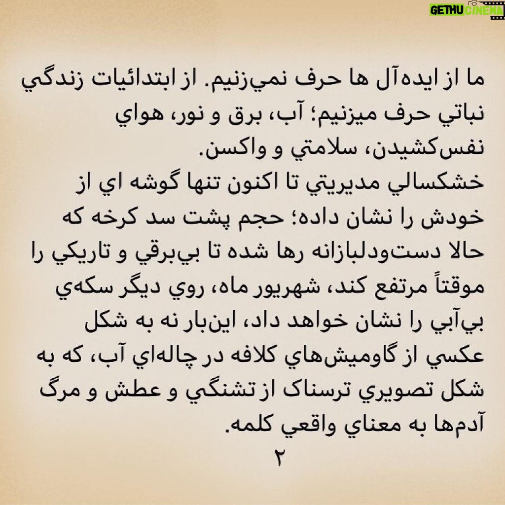 Pantea Panahiha Instagram - به نام خدا کشورداري ما با هر متر و معياري به خوزستان بدهکار است. هر حکومتي که دستش را بالا ميگيرد و ميگويد سرزمين را بدهيد دست من، من اداره اش ميکنم، بطور عام، وقتي فيلتر روي فيلتر، آدمهاي ناصواب را در مسير قدرت از دور خارج ميکند، بطور اخص، ديگر بين خودش و بهانه، کيلومترها فاصله انداخته است و روز تنگ، دستي براي برداشتنش ندارد. اگر کسي از ارتفاعات بالاي هرم قدرت ميانديشد که جامعه، رنگ هاي روشن و گرم دارد، سرخ است، صورتي ست، بگذاريد اينبار قطع و مسلم بگوييم که تيره است، تاريک است. نه از دريچه سينما، نه در سکانس هيچ فيلمي، بل به گواه ضجهها و نعرههاي زنها و کودکهاي کوچه و خيابان، کودکان سيستان، زنان خوزستان. ما از ايدهآل ها حرف نميزنيم. از ابتدائيات زندگي نباتي حرف ميزنيم؛ آب، برق و نور، هواي نفسکشيدن، سلامتي و واکسن. خشکسالي مديريتي تا اکنون تنها گوشه اي از خودش را نشان داده؛ حجم پشت سد کرخه که حالا دستودلبازانه رها شده تا بيبرقي و تاريکي را موقتاً مرتفع کند، شهريور ماه، روي ديگر سکهي بيآبي را نشان خواهد داد، اينبار نه به شکل عکسي از گاوميشهاي کلافه در چالهاي آب، که به شکل تصويري ترسناک از تشنگي و عطش و مرگ آدمها به معناي واقعي کلمه. سرچشمه درد و فرياد را بيابيد و لولههاي تفنگ را صرف باز کردن راه آب در گِل فرو کنيد. سد سازيها در سرچشمهي دجله و فرات در کوههاي ترکيه که آب اروند و کارون را تأمين ميکنند، وضع را از اين که به چشم ديديم بدتر خواهد کرد. امروز براي خوزستانِ آن روزهاي سختتر آماده شويد. منابع در حال غارت شدن است . خشکاندن تالابها برای استخراج نفت، سد سازیهای بیرویه، انتقال آب خوزستان به جاهای دیگر و توسعهي کشت نیشکر، مهمترین دلایل این بیآبی است و ترجمهي خشکساليِ مديريتي. ما که پاي اين دردنامه را امضا کرده ايم، ما جمعي از دست اندرکاران سينما و تلويزيون ايران، در این تجمع مسالمت آمیز خواست هاي محرز و هويدايي داريم: ادامه در کامنت اول #خوزستان_تنها_نيست #خورستان_تشنه_است #مسئولين_بى_كفايت #مردم_مظلوم_خوزستان #نه_به_خشونت_عليه_مردم_خوزستان #خوزستان_مادر_خرج_ایران
