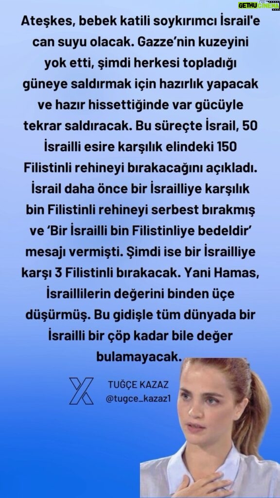Tuğçe Kazaz Instagram - The ceasefire will be a lifeline for the baby killer, genocidal Israel. It has destroyed the north of Gaza, now it will prepare to attack the south, where it has gathered everyone, and when it feels ready, it will attack again with all its might. In the meantime, Israel has announced that it will release 150 Palestinian hostages in exchange for 50 Israeli prisoners. Israel had previously released a thousand Palestinian hostages in exchange for one Israeli, sending the message that 'one Israeli is worth a thousand Palestinians'. Now it will release 3 Palestinians for one Israeli. In other words, Hamas has reduced the value of Israelis from a thousand to three. At this rate, an Israeli will no longer be worth as much as a piece of garbage anywhere in the world. On the other hand, what has Israel done in Gaza apart from killing babies, women, doctors, journalists, destroying buildings and bombing civilian settlements? What success has it achieved? How many Hamas members has it killed? Anyone who has no power can kill unarmed civilians and babies. Israel is the loser in this war. But should we be happy about that? No, we should not. Because a losing Israel can easily use any inhumane option, including nuclear bombs. Therefore, if Turkey's guarantor solution is realised, although it will relieve the region for a while, sooner or later Israel will use nuclear weapons and all humanity will curse Israel even when mentioning its name. Therefore, Israel must be stopped before it is too late. #filistin #palestine #filistineözgürlük #freeplaestine #gaza #gazaunderattack #gazagenocide #gazawar #ceasefirenow #turkey #tuğçekazaz #tugcekazaz #netanyahu #telaviv #ateşkes #reels #reelsinstagram #keşfett #keşfetteyiz