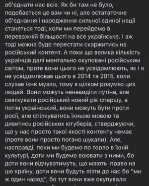 Vitalii Hordiienko Instagram - Трохи походив, подумав, поспілкувався з людьми і відчуваю, що маю нову порцію роздумів про ситуацію в якій ми зараз і можу їх сформувати у дописі, щоб ви почитали.

Отож, попри те, що Російські війська стоять на кордонах і мріють окупувати нашу країну, чекаючи наказу атакувати, я гадаю, що вони вже давно вдало окупували нашу країну і наші голови (якщо ви обурились на цьому моменті, то обов'язково дочитайте до кінця). Мова йде про культурну окупацію. Величезна маса народу в Україні виросла і сформувалась на російській естраді та російському кінематографі.  Я в тому числі, в дитинстві я полюбляв Газманова і співав в голові його пісні, дивився "Ранєтки", "Папіни дочки", "Моя прекрасна няня" і кайфував, потім коли підріс слухав російський реп і думав шо це норм. Так, паралельно я слухав ТНМК та кайфував від "Підйому" з неймовірним тріо ведучих.  Але все ж російське активно брало участь у моєму формуванні, бо історія в 20-му столітті склалась не на нашу користь і ось результат. Цього минулого вже ніяк не зміниш. І в принципі подібного роду окупації для РФ цілком достатньо було. Проте з 2014 почалась деокупація нашої країни від російської культури, з'явилось більше українськомовних музичних гуртів, люди переходять на українську мову в повсякденному користуванні, у нас з'явився свій (дуже гідний) кінематограф, свої ютуб канали і тому подібне. Ми починаємо вимальовувати один спільний стержень української ідентичности, яка зрештою має об'єднати нас всіх. 
ПРОДОВЖЕННЯ В КАРУСЕЛІ 
(Там ще багато🙂)